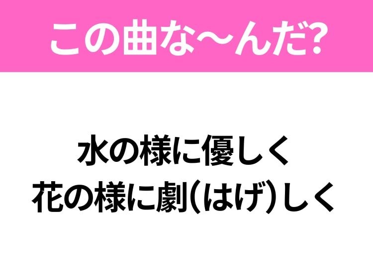 【ヒット曲クイズ】歌詞「水の様に優しく 花の様に劇(はげ)しく」で有名な曲は？大人気アニメソング！