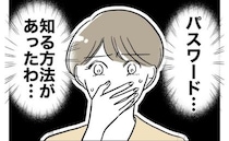 夫が浮気？怪しむ妻「パスワードを知る方法は…」妻の決断は？＜PTAで不倫した夫＞