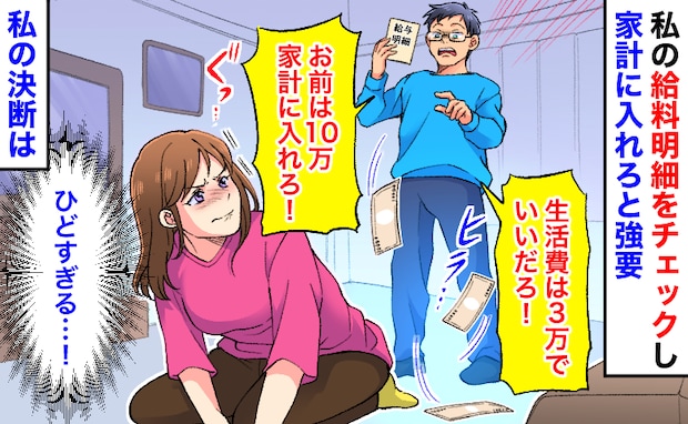 夫「生活費は3万！お前は10万入れろ」私の給料明細を確認し強要→家計簿を見せても無視…私の決断は