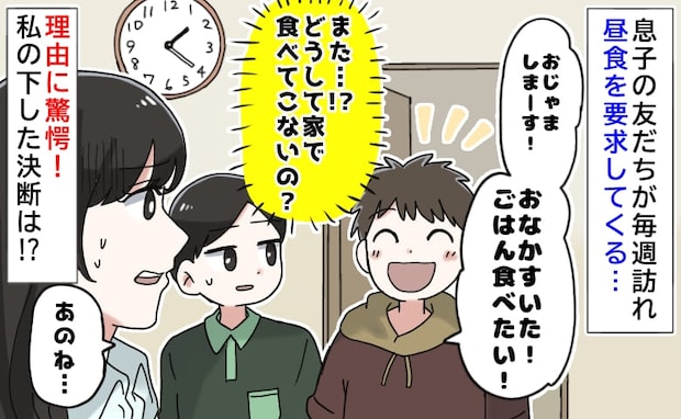 息子の友だち「おなかすいた！ごはん食べたい！」毎週訪れ昼食を要求→理由に驚愕！私の下した決断は…