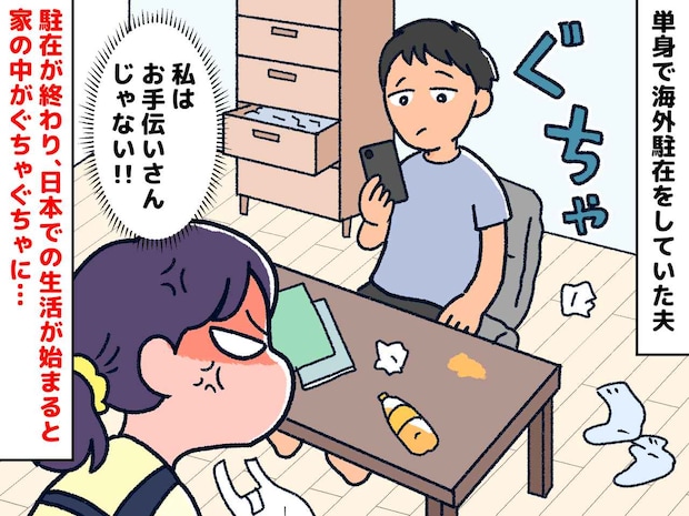 「私はお手伝いさんじゃないッ！！」駐在帰りの夫は【生活力ゼロ】汚しても掃除しない姿に、ブチ切れた妻は