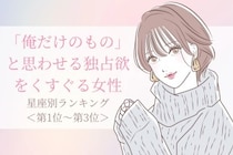 【星座別】「俺だけのもの」と思わせる独占欲をくすぐる女性ランキング＜第１位〜第３位＞