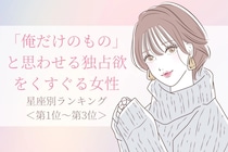 【星座別】「俺だけのもの」と思わせる独占欲をくすぐる女性ランキング＜第１位〜第３位＞