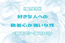 【星座別】好きな人への執着心が強い女性ランキング＜最下位～第１０位＞