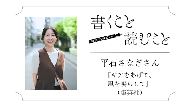 平石さなぎさん 『ギアをあげて、風を鳴らして』：ラストシーンは 最初から 頭にあって、 絶対書きたかった。｜瀧井朝世