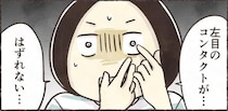 【漫画】「どうやっても取れない！」コンタクトが目に張り付きパニック…　眼科へ駆け込む事態に「私もなった」