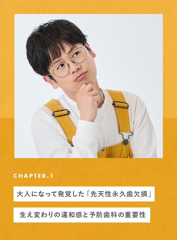 chapter01 大人になって発覚した「先天性永久歯欠損」 生え変わりの違和感と予防歯科の重要性