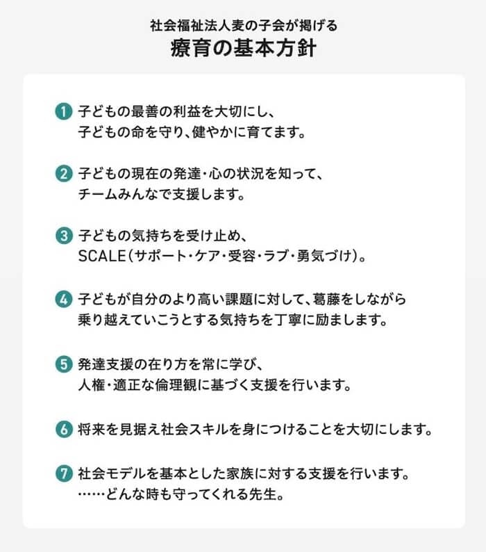 麦の子会が掲げる、療育の基本方針：
1.子どもの最善の利益を大切にし、子どもの命を守り、健やかに育てます。
2.子どもの現在の発達・心の状況を知って、チームみんなでで支援します。
3.子どもの気持ちを受け止め、SCALE（サポート・ケア・受容・ラブ・勇気づけ）。
4.子どもが自分のより高い課題に対して、葛藤をしながら乗り越えていこうとする気持ちを丁寧に励まします。
5.発達支援の在り方を常に学び、人権・適正な倫理観に基づく支援を行います。
6.将来を見据え社会スキルを身につけることを大切にします。
7.社会モデルを基本とした家族に対する支援を行います。……どんな時も守ってくれる先生。