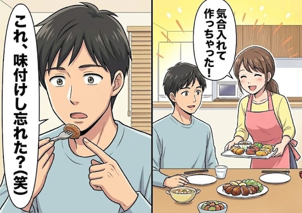 「ついに君の手料理が食べられるなんて幸せだああ！」お互い実家暮らしだった彼と新婚生活スタート♡しかしいざ手料理をふるまったら⇒「何これ、味付けし忘れた？」予想外の言葉が飛んできて・・・